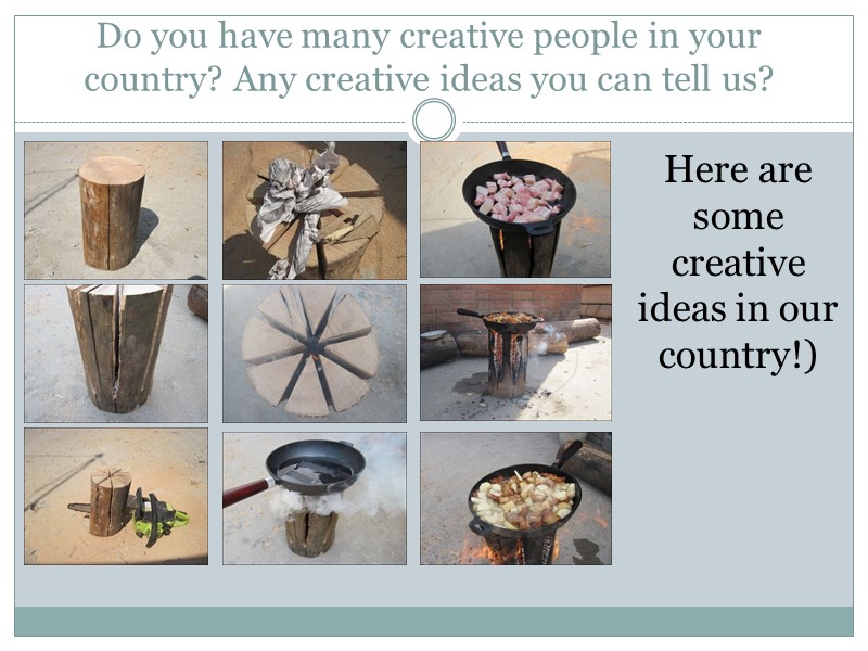 Do you have many creative people in your country? Any creative ideas you can
